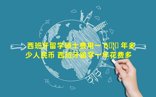 西班牙留学硕士费用一 🦊 年多少人民币 西班牙留学一年花费多少人民 🦈 币